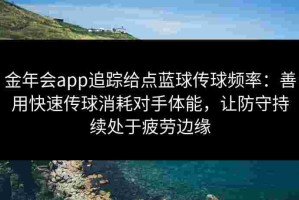 金年会app追踪给点蓝球传球频率：善用快速传球消耗对手体能，让防守持续处于疲劳边缘