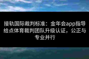接轨国际裁判标准：金年会app指导给点体育裁判团队升级认证，公正与专业并行