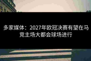 多家媒体：2027年欧冠决赛有望在马竞主场大都会球场进行