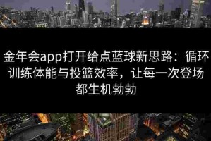 金年会app打开给点蓝球新思路：循环训练体能与投篮效率，让每一次登场都生机勃勃