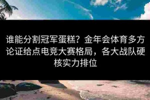 谁能分割冠军蛋糕？金年会体育多方论证给点电竞大赛格局，各大战队硬核实力排位
