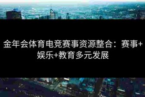 金年会体育电竞赛事资源整合：赛事+娱乐+教育多元发展