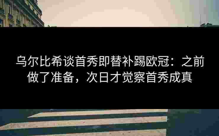 乌尔比希谈首秀即替补踢欧冠：之前做了准备，次日才觉察首秀成真