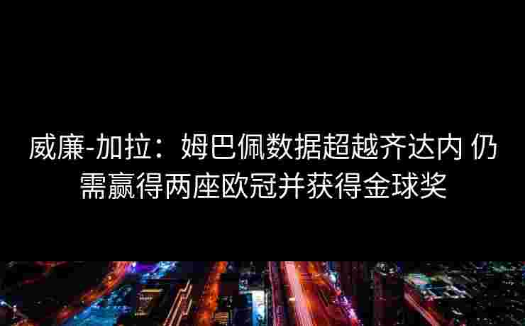 威廉-加拉：姆巴佩数据超越齐达内 仍需赢得两座欧冠并获得金球奖