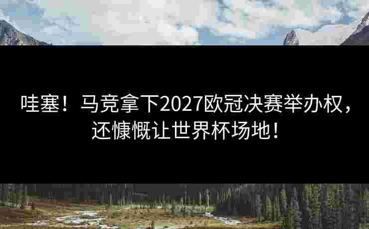 哇塞！马竞拿下2027欧冠决赛举办权，还慷慨让世界杯场地！
