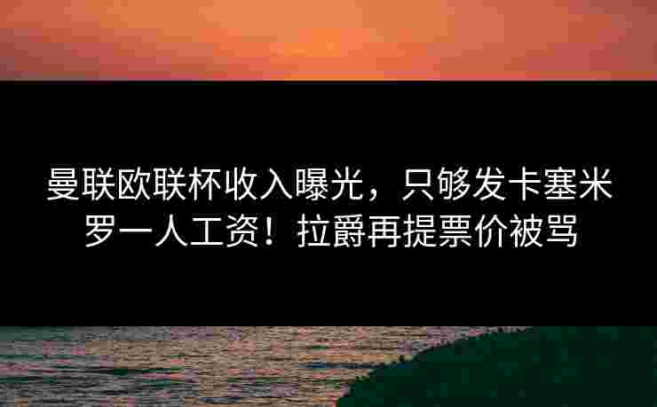 曼联欧联杯收入曝光,只够发卡塞米罗一人工资!拉爵再提票价被骂 曼联欧联杯收入曝光,只够发卡塞米罗一人工资!拉爵再提票价被骂