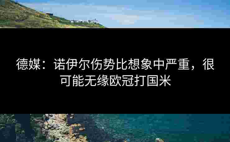 德媒：诺伊尔伤势比想象中严重，很可能无缘欧冠打国米