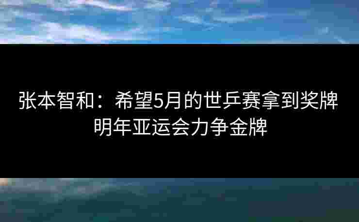 张本智和:希望5月的世乒赛拿到奖牌 明年亚运会力争金牌 张本智和:希望5月的世乒赛拿到奖牌 明年亚运会力争金牌