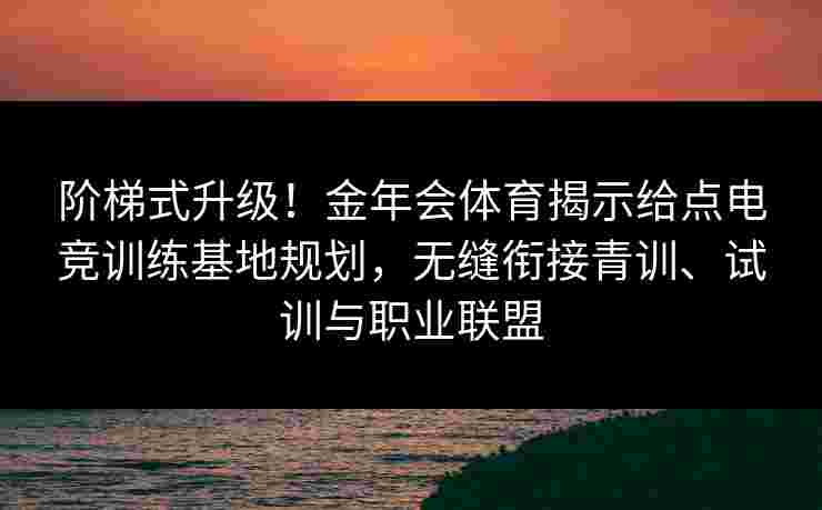 阶梯式升级！金年会体育揭示给点电竞训练基地规划，无缝衔接青训、试训与职业联盟